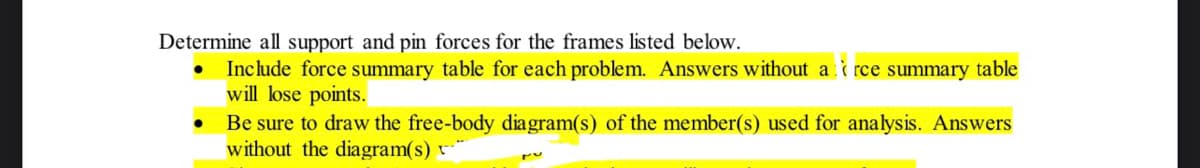 Determine all support and pin forces for the frames listed below.
Include force summary table for each problem. Answers without a i rce summary table
will lose points.
Be sure to draw the free-body diagram(s) of the member(s) used for analysis. Answers
without the diagram(s) v*
