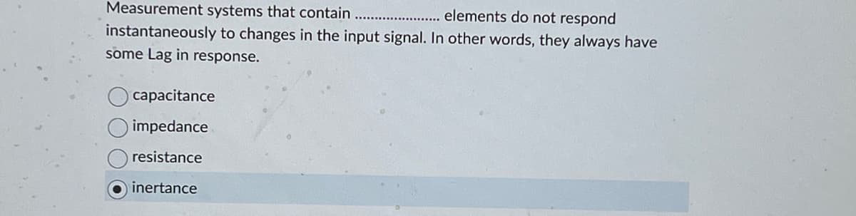 Measurement systems that contain
elements do not respond
instantaneously to changes in the input signal. In other words, they always have
some Lag in response.
capacitance
impedance
resistance
inertance