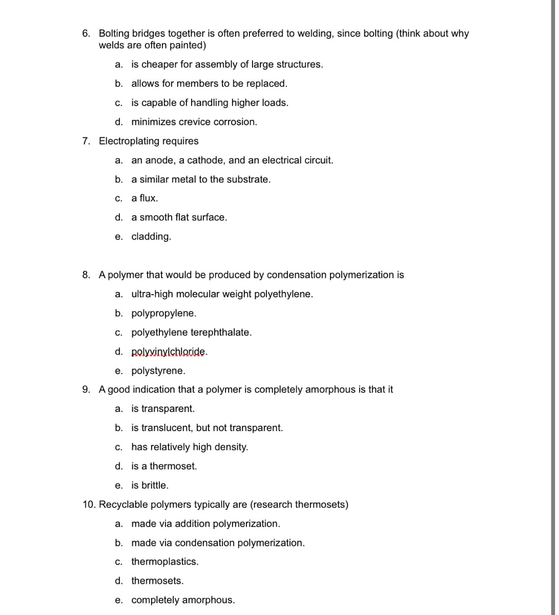 6. Bolting bridges together is often preferred to welding, since bolting (think about why
welds are often painted)
a. is cheaper for assembly of large structures.
b. allows for members to be replaced.
c. is capable of handling higher loads.
d. minimizes crevice corrosion.
7. Electroplating requires
a. an anode, a cathode, and an electrical circuit.
b. a similar metal to the substrate.
C.
a flux.
d. a smooth flat surface.
е.
cladding.
8. A polymer that would be produced by condensation polymerization is
a. ultra-high molecular weight polyethylene.
b. polypropylene.
c. polyethylene terephthalate.
d. polyvinylchloride.
e. polystyrene.
9. A good indication that a polymer is completely amorphous is that it
a. is transparent.
b. is translucent, but not transparent.
С.
has relatively high density.
d. is a thermoset.
e. is brittle.
10. Recyclable polymers typically are (research thermosets)
a. made via addition polymerization.
b. made via condensation polymerization.
c. thermoplastics.
d. thermosets.
e. completely amorphous.
