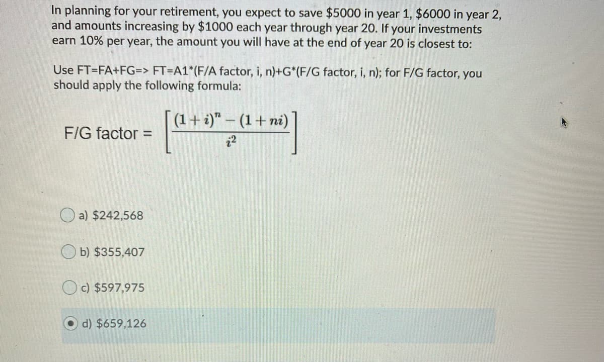 In planning for your retirement, you expect to save $5000 in year 1, $6000 in year 2,
and amounts increasing by $1000 each year through year 20. If your investments
earn 10% per year, the amount you will have at the end of year 20 is closest to:
Use FT=FA+FG=> FT=A1*(F/A factor, i, n)+G*(F/G factor, i, n); for F/G factor, you
should apply the following formula:
(1+i)"- (1+ni)
F/G factor:
%3D
22
O a) $242,568
O b) $355,407
c) $597,975
d) $659,126
