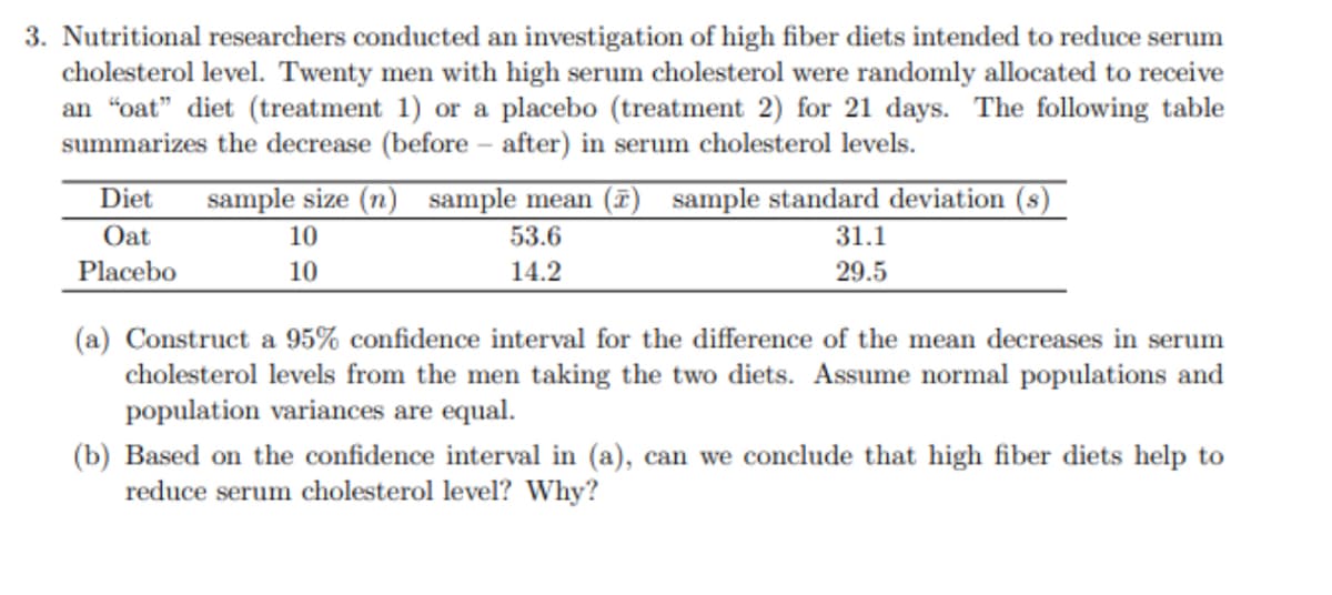 3. Nutritional researchers conducted an investigation of high fiber diets intended to reduce serum
cholesterol level. Twenty men with high serum cholesterol were randomly allocated to receive
an "oat" diet (treatment 1) or a placebo (treatment 2) for 21 days. The following table
summarizes the decrease (before-after) in serum cholesterol levels.
Diet sample size (n) sample mean (7) sample standard deviation (s)
Oat
Placebo
10
10
53.6
14.2
31.1
29.5
(a) Construct a 95% confidence interval for the difference of the mean decreases in serum
cholesterol levels from the men taking the two diets. Assume normal populations and
population variances are equal.
(b) Based on the confidence interval in (a), can we conclude that high fiber diets help to
reduce serum cholesterol level? Why?