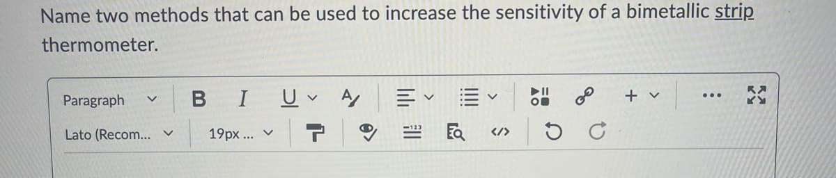 Name two methods that can be used to increase the sensitivity of a bimetallic strip
thermometer.
Paragraph く
BIU A
くく
+ v
Lato (Recom... v 19px... v
Ea </>