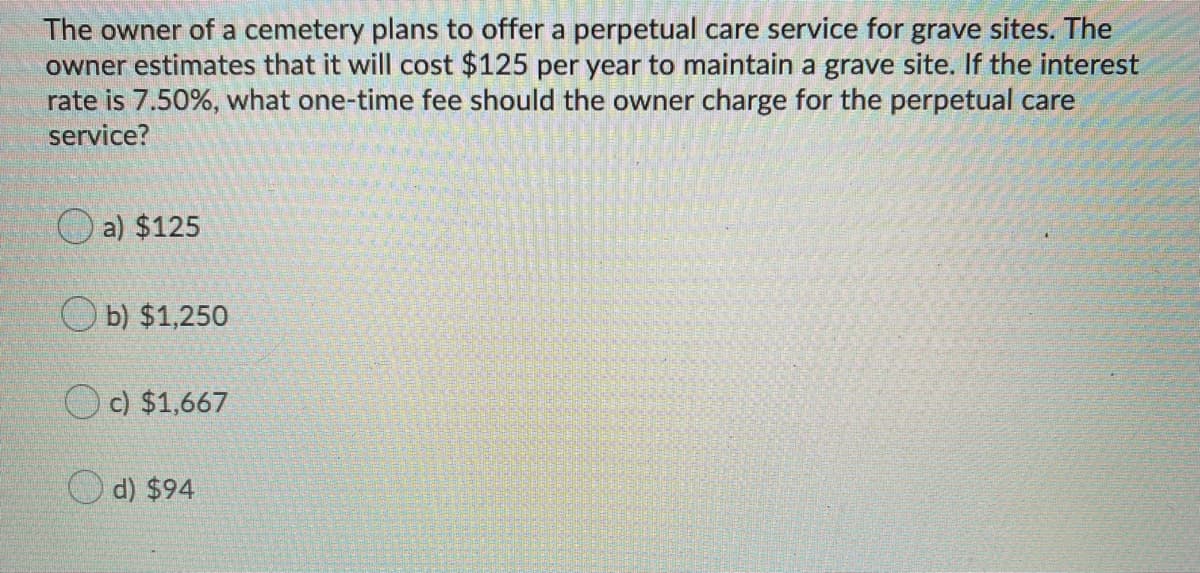 The owner of a cemetery plans to offer a perpetual care service for grave sites. The
owner estimates that it will cost $125 per year to maintain a grave site. If the interest
rate is 7.50%, what one-time fee should the owner charge for the perpetual care
service?
O a) $125
O b) $1,250
Oc) $1,667
O d) $94
