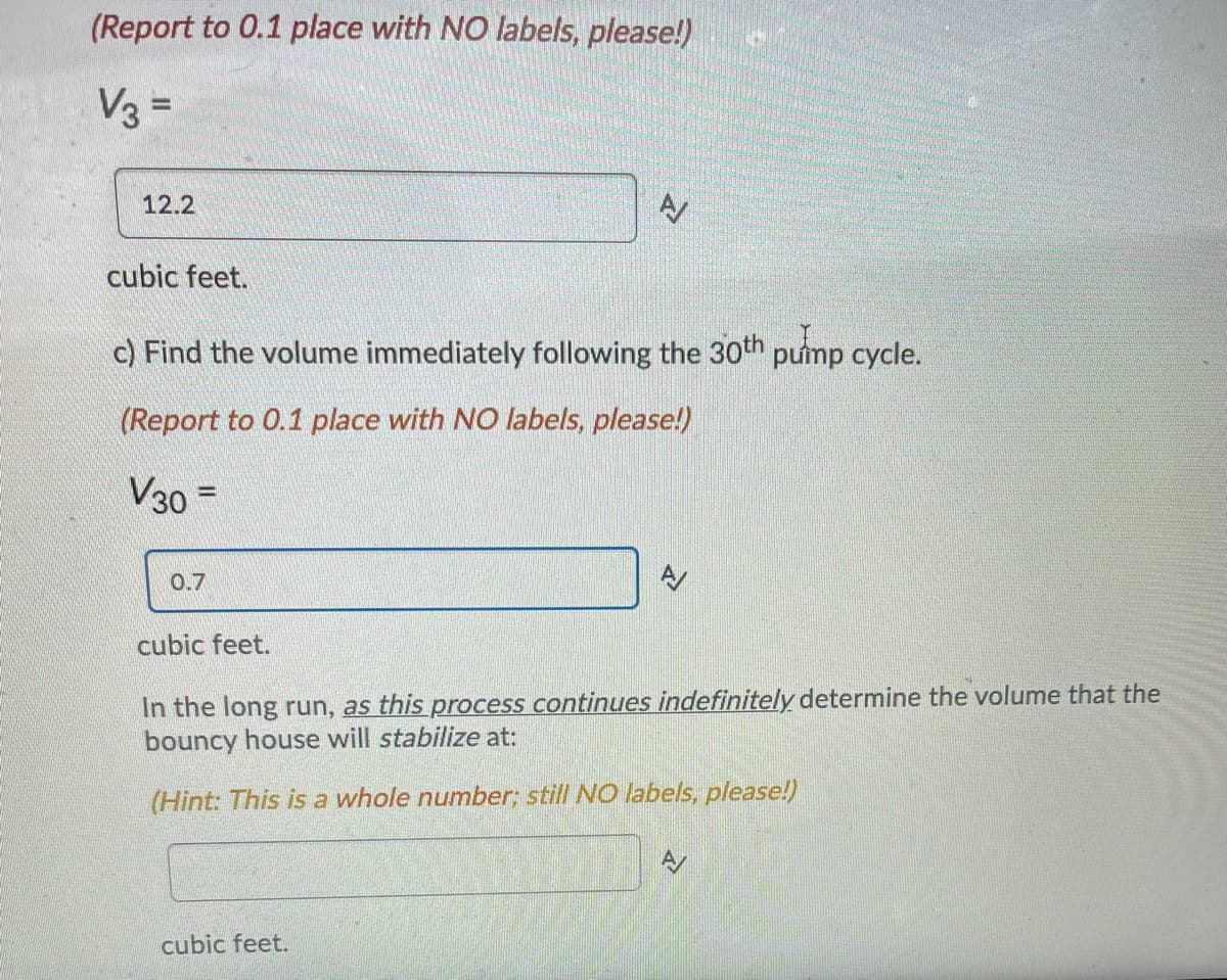 **Educational Text Transcription:**

---

**(Report to 0.1 place with NO labels, please!)**

\( V_3 = \)

\[ 12.2 \]

cubic feet.

c) Find the volume immediately following the 30th pump cycle.

**(Report to 0.1 place with NO labels, please!)**

\( V_{30} = \)

\[ 0.7 \]

cubic feet.

In the long run, as this process continues indefinitely, determine the volume that the bouncy house will stabilize at:

**(Hint: This is a whole number; still NO labels, please!)**

\[ \_\_\_\_\_\_ \]

cubic feet.

---