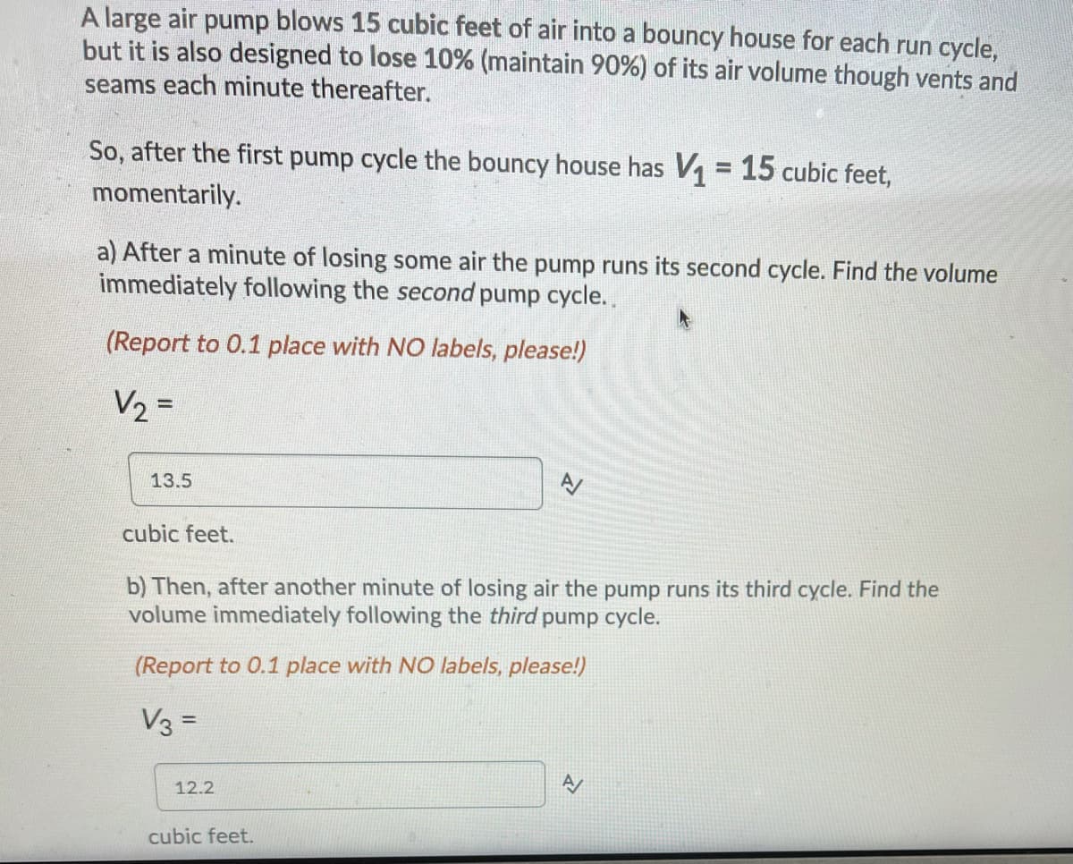 **Volume Calculation in a Bouncy House**

A large air pump injects 15 cubic feet of air into a bouncy house for each cycle. The bouncy house is designed to lose 10% (maintaining 90%) of its air volume through vents and seams each minute thereafter.

**Initial Volume:**
- After the first pump cycle, the bouncy house has a volume \( V_1 = 15 \) cubic feet momentarily.

**Exercise:**

a) **Second Pump Cycle:**
- After a minute of losing some air, the pump begins its second cycle. Calculate the volume immediately following this cycle.

\[ V_2 = \]

- Answer: 13.5 cubic feet.

b) **Third Pump Cycle:**
- After another minute of losing air, the pump begins its third cycle. Calculate the volume immediately following this cycle.

\[ V_3 = \]

- Answer: 12.2 cubic feet.

**Note:** Report to one decimal place without labels.