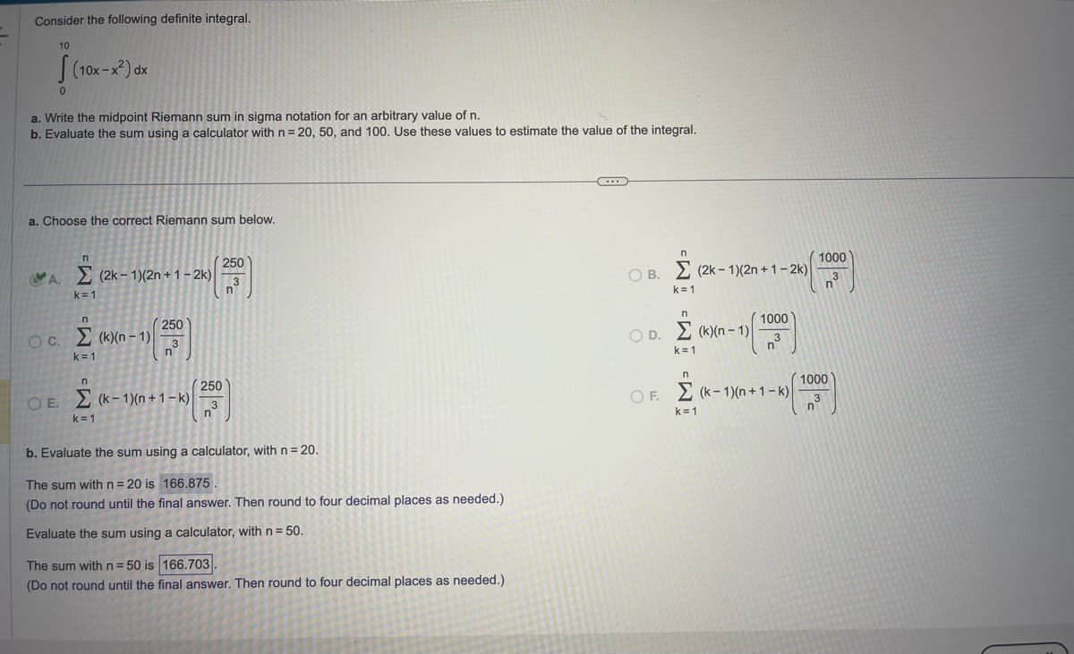 Consider the following definite integral.
10
0
(10x-x²) dx
a. Write the midpoint Riemann sum in sigma notation for an arbitrary value of n.
b. Evaluate the sum using a calculator with n = 20, 50, and 100. Use these values to estimate the value of the integral.
a. Choose the correct Riemann sum below.
n
A.
A. Σ (2k-1)(2n + 1-2k)
k=1
n
OC. Σ(k)(n-1)
k=1
n
250
3
k=1
n
OE. (k-1)(n+1-k)
250
3
n
250
3
n
b. Evaluate the sum using a calculator, with n = 20.
The sum with n=20 is 166.875
(Do not round until the final answer. Then round to four decimal places as needed.)
Evaluate the sum using a calculator, with n = 50.
The sum with n = 50 is 166.703
(Do not round until the final answer. Then round to four decimal places as needed.)
C...
n
OB. (2k-1)(2n+1-2k)
Σ
k=1
n
1000
OD. (k)(n-1) 3
n
k=1
n
A
OF. (k-1)(n+1-k)
k=1
1000
3
n
n
1000
3