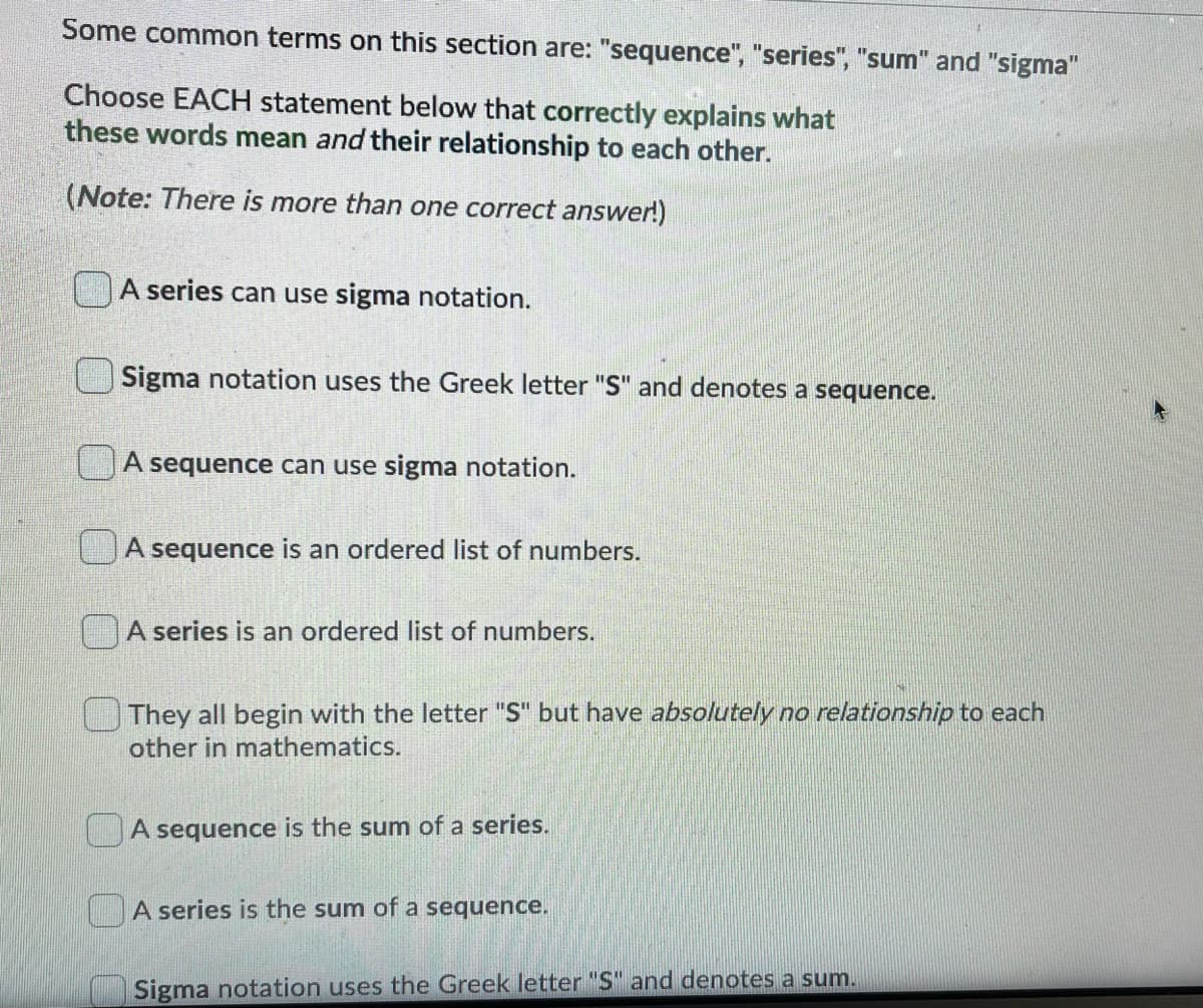 Some common terms on this section are: "sequence", "series", "sum" and "sigma"
Choose EACH statement below that correctly explains what
these words mean and their relationship to each other.
(Note: There is more than one correct answer!)
A series can use sigma notation.
Sigma notation uses the Greek letter "S" and denotes a sequence.
UA sequence can use sigma notation.
A sequence is an ordered list of numbers.
A series is an ordered list of numbers.
They all begin with the letter "S" but have absolutely no relationship to each
other in mathematics.
A sequence is the sum of a series.
A series is the sum of a sequence.
Sigma notation uses the Greek letter "S" and denotes a sum.
