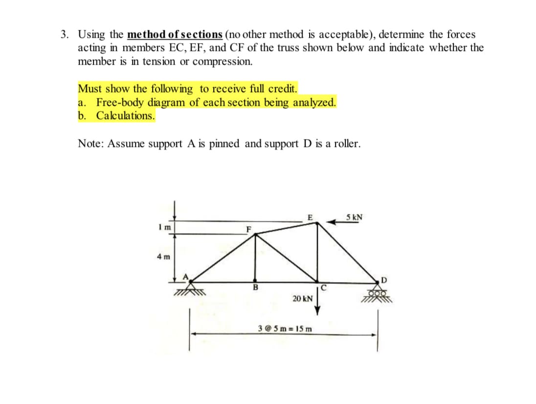 3. Using the method of sections (no other method is acceptable), determine the forces
acting in members EC, EF, and CF of the truss shown below and indicate whether the
member is in tension or compression.
Must show the following to receive full credit.
a. Free-body diagram of each section being analyzed.
b. Calculations.
Note: Assume support A is pinned and support D is a roller.
E
5 kN
1 m
4 m
20 kN
3 @ 5 m = 15 m
