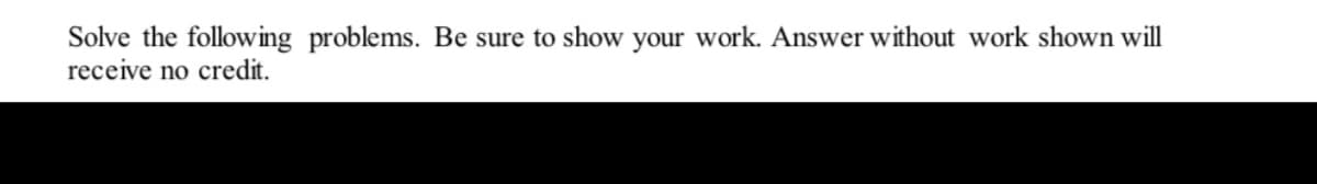 Solve the following problems. Be sure to show your work. Answer without work shown will
receive no credit.
