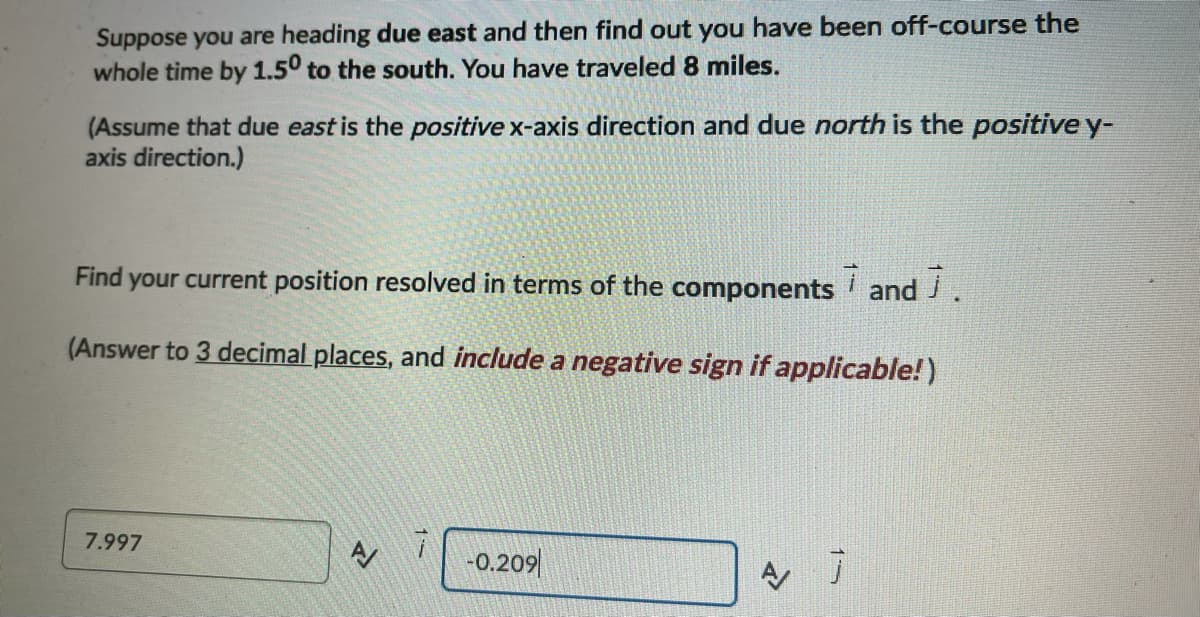 Suppose you are heading due east and then find out you have been off-course the
whole time by 1.5° to the south. You have traveled 8 miles.
(Assume that due east is the positive x-axis direction and due north is the positive y-
axis direction.)
Find
your current position resolved in terms of the components and J.
(Answer to 3 decimal places, and include a negative sign if applicable!)
7.997
-0.209|
