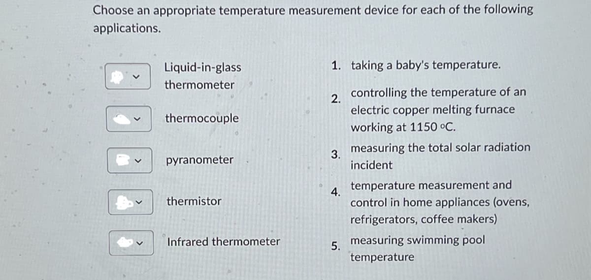 Choose an appropriate temperature measurement device for each of the following
applications.
Liquid-in-glass
thermometer
2.
1. taking a baby's temperature.
controlling the temperature of an
thermocouple
electric copper melting furnace
working at 1150 °C.
3.
pyranometer
measuring the total solar radiation
incident
temperature measurement and
4.
thermistor
control in home appliances (ovens,
refrigerators, coffee makers)
Infrared thermometer
measuring swimming pool
5.
temperature
>