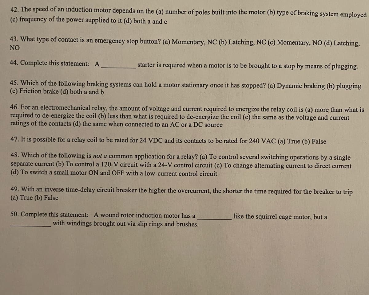 42. The speed of an induction motor depends on the (a) number of poles built into the motor (b) type of braking system employed
(c) frequency of the power supplied to it (d) both a and c
43. What type of contact is an emergency stop button? (a) Momentary, NC (b) Latching, NC (c) Momentary, NO (d) Latching,
NO
44. Complete this statement: A
starter is required when a motor is to be brought to a stop by means of plugging.
45. Which of the following braking systems can hold a motor stationary once it has stopped? (a) Dynamic braking (b) plugging
(c) Friction brake (d) both a and b
46. For an electromechanical relay, the amount of voltage and current required to energize the relay coil is (a) more than what is
required to de-energize the coil (b) less than what is required to de-energize the coil (c) the same as the voltage and current
ratings of the contacts (d) the same when connected to an AC or a DC source
47. It is possible for a relay coil to be rated for 24 VDC and its contacts to be rated for 240 VAC (a) True (b) False
48. Which of the following is not a common application for a relay? (a) To control several switching operations by a single
separate current (b) To control a 120-V circuit with a 24-V control circuit (c) To change alternating current to direct current
(d) To switch a small motor ON and OFF with a low-current control circuit
49. With an inverse time-delay circuit breaker the higher the overcurrent, the shorter the time required for the breaker to trip
(a) True (b) False
50. Complete this statement: A wound rotor induction motor has a
with windings brought out via slip rings and brushes.
like the squirrel cage motor, but a