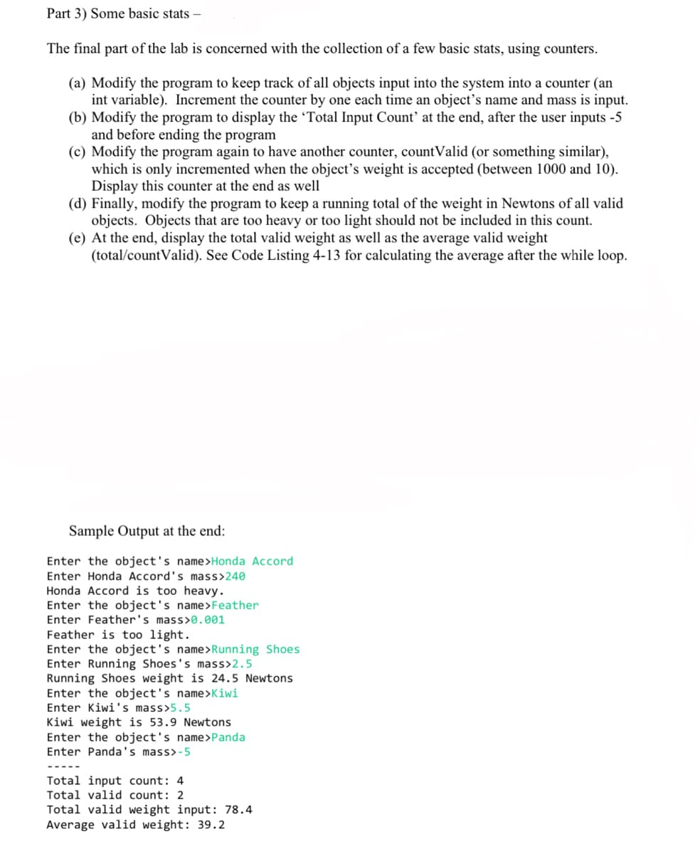 Part 3) Some basic stats -
The final part of the lab is concerned with the collection of a few basic stats, using counters.
(a) Modify the program to keep track of all objects input into the system into a counter (an
int variable). Increment the counter by one each time an object's name and mass is input.
(b) Modify the program to display the 'Total Input Count' at the end, after the user inputs -5
and before ending the program
(c) Modify the program again to have another counter, countValid (or something similar),
which is only incremented when the object's weight is accepted (between 1000 and 10).
Display this counter at the end as well
(d) Finally, modify the program to keep a running total of the weight in Newtons of all valid
objects. Objects that are too heavy or too light should not be included in this count.
(e) At the end, display the total valid weight as well as the average valid weight
(total/countValid). See Code Listing 4-13 for calculating the average after the while loop.
Sample Output at the end:
Enter the object's name>Honda Accord
Enter Honda Accord's mass>240
Honda Accord is too heavy.
Enter the object's name>Feather
Enter Feather's mass>0.001
Feather is too light.
Enter the object's name>Running Shoes
Enter Running Shoes's mass>2.5
Running Shoes weight is 24.5 Newtons
Enter the object's name>Kiwi
Enter Kiwi's mass>5.5
Kiwi weight is 53.9 Newtons
Enter the object's name>Panda
Enter Panda's mass>-5
Total input count: 4
Total valid count: 2
Total valid weight input: 78.4
Average valid weight: 39.2