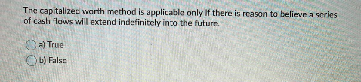 The capitalized worth method is applicable only if there is reason to believe a series
of cash flows will extend indefinitely into the future.
O a) True
O b) False
