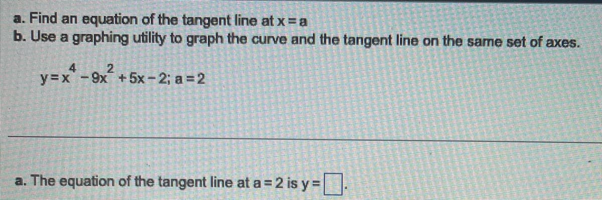 a. Find an equation of the tangent line at x = a
b. Use a graphing utility to graph the curve and the tangent line on the same set of axes.
y=x
- 9x² +
x²
+5x-2; a=2
a. The equation of the tangent line at a = 2 is y=