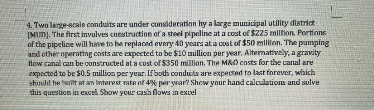 4. Two large-scale conduits are under consideration by a large municipal utility district
(MUD). The first involves construction of a steel pipeline at a cost of $225 million. Portions
of the pipeline will have to be replaced every 40 years at a cost of $50 million. The pumping
and other operating costs are expected to be $10 million per year. Alternatively, a gravity
flow canal can be constructed at a cost of $350 million. The M&0 costs for the canal are
expected to be $0.5 million per year. If both conduits are expected to last forever, which
should be built at an interest rate of 4% per year? Show your hand calculations and solve
this question in excel. Show your cash flows in excel
