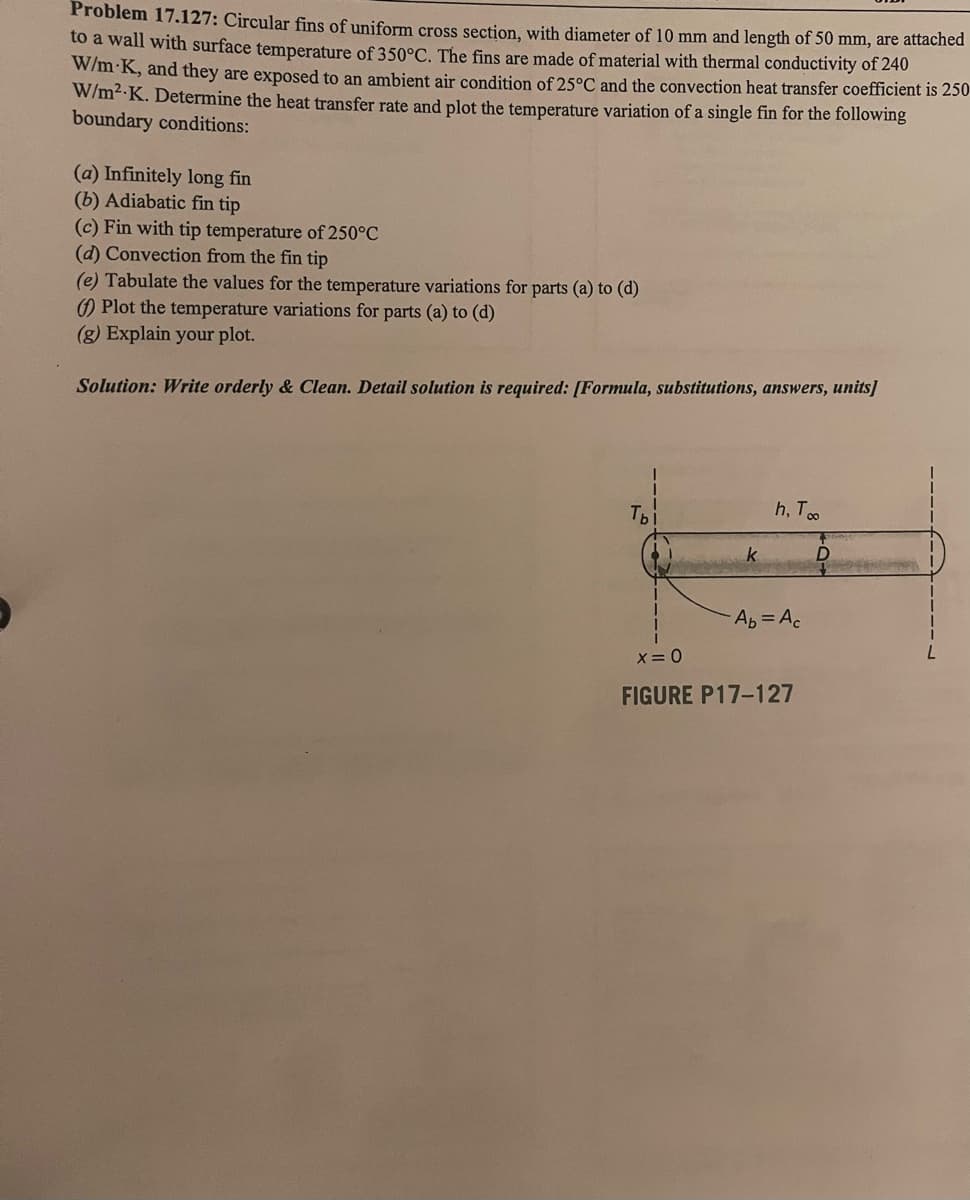 Problem 17.127: Circular fins of uniform cross section, with diameter of 10 mm and length of 50 mm, are attached
to a wall with surface temperature of 350°C. The fins are made of material with thermal conductivity of 240
W/m-K, and they are exposed to an ambient air condition of 25°C and the convection heat transfer coefficient is 250
W/m²-K. Determine the heat transfer rate and plot the temperature variation of a single fin for the following
boundary conditions:
(a) Infinitely long fin
(b) Adiabatic fin tip
(c) Fin with tip temperature of 250°C
(d) Convection from the fin tip
(e) Tabulate the values for the temperature variations for parts (a) to (d)
() Plot the temperature variations for parts (a) to (d)
(g) Explain your plot.
Solution: Write orderly & Clean. Detail solution is required: [Formula, substitutions, answers, units]
Tb
k
h, To
Ab = Ac
x = 0
FIGURE P17-127
per
D