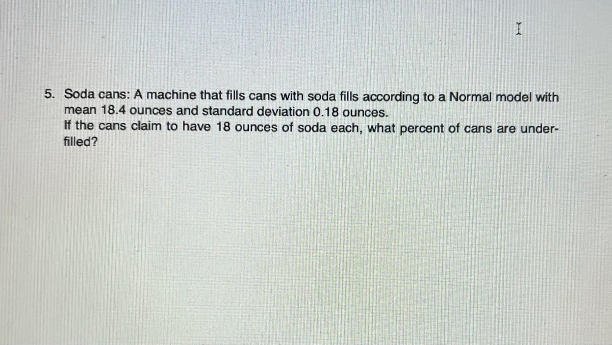 5. Soda cans: A machine that fills cans with soda fills according to a Normal model with
mean 18.4 ounces and standard deviation 0.18 ounces.
If the cans claim to have 18 ounces of soda each, what percent of cans are under-
filled?
