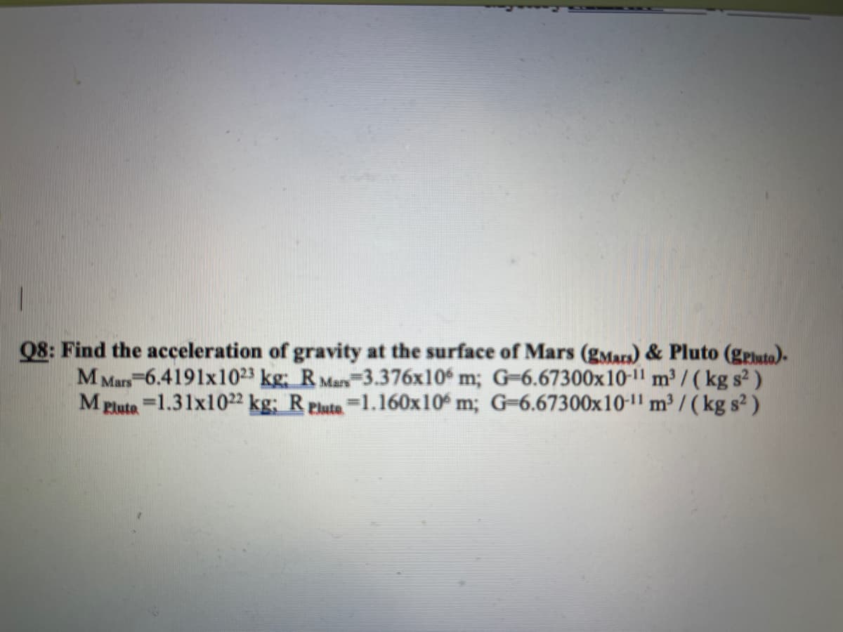 Q8: Find the acceleration of gravity at the surface of Mars (gMars) & Pluto (geluto).
M Mars-6.4191x1023 kg; R Mar 3.376x10 m; G=6.67300x10-1" m³ / ( kg s² )
M Plute-1.31x1022 kg; R Pluta =1.160x10 m; G=6.67300x10-1" m³ / ( kg s² )
