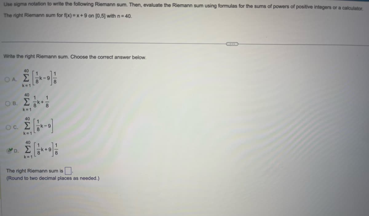 Use sigma notation to write the following Riemann sum. Then, evaluate the Riemann sum using formulas for the sums of powers of positive integers or a calculator.
The right Riemann sum for f(x)=x+9 on [0,5] with n = 40.
Write the right Riemann sum. Choose the correct answer below.
ΟΑΣ
40
k=1
40
Ο Β. ΣΕ
k=1
O C.
D.
40
k=1
40
k=1
k-9
1 1
<+
8
The right Riemann sum is
(Round to two decimal places as needed.)