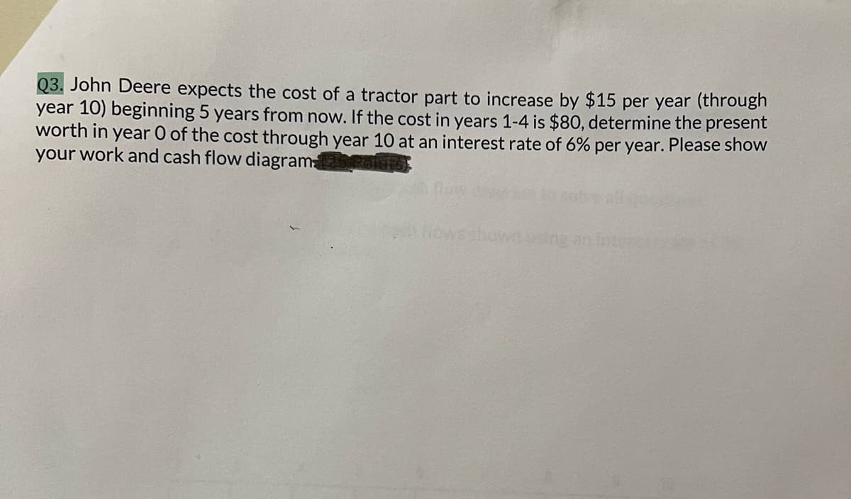 Q3. John Deere expects the cost of a tractor part to increase by $15 per year (through
year 10) beginning 5 years from now. If the cost in years 1-4 is $80, determine the present
worth in year 0 of the cost through year 10 at an interest rate of 6% per year. Please show
your work and cash flow diagram
Howsshowusing an liter
