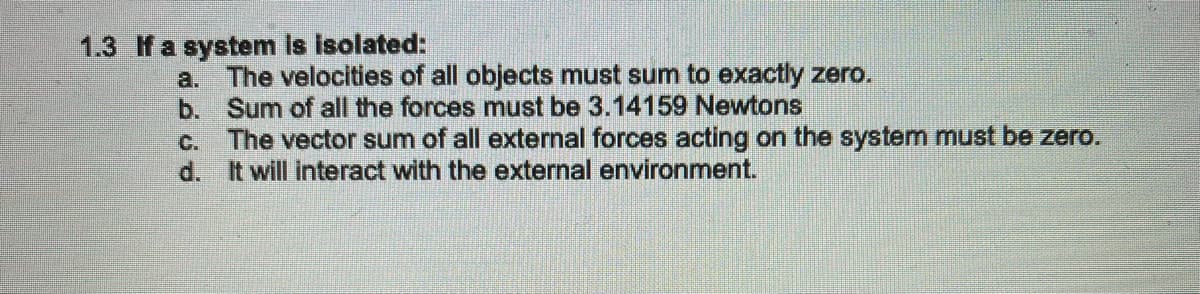 1.3 f a system is isolated:
a. The velocities of all objects must sum to exactly zero.
b. Sum of all the forces must be 3.14159 Newtons
c. The vector sum of all external forces acting on the system must be zero.
d. It will interact with the external environment.
