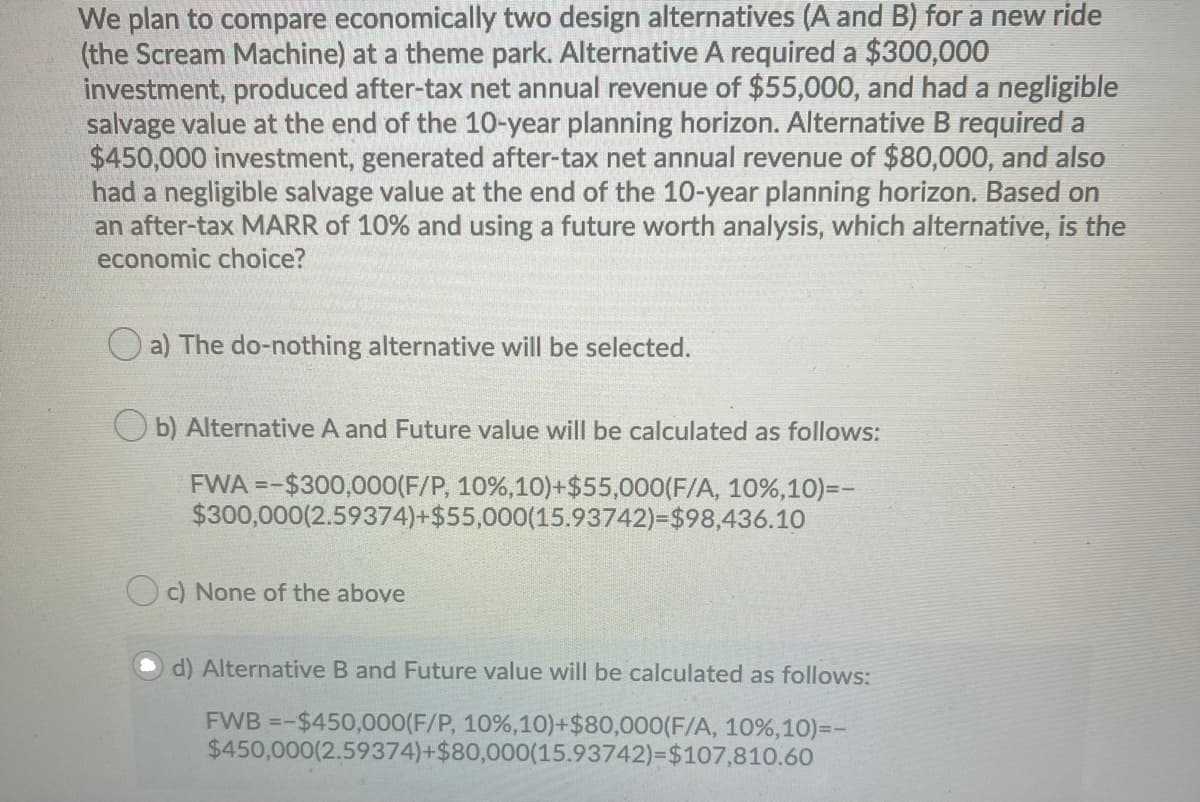 We plan to compare economically two design alternatives (A and B) for a new ride
(the Scream Machine) at a theme park. Alternative A required a $300,000
investment, produced after-tax net annual revenue of $55,000, and had a negligible
salvage value at the end of the 10-year planning horizon. Alternative B required a
$450,000 investment, generated after-tax net annual revenue of $80,000, and also
had a negligible salvage value at the end of the 10-year planning horizon. Based on
an after-tax MARR of 10% and using a future worth analysis, which alternative, is the
economic choice?
a) The do-nothing alternative will be selected.
O b) Alternative A and Future value will be calculated as follows:
FWA =-$300,000(F/P, 10%,10)+$55,000(F/A, 10%,10)=-
$300,000(2.59374)+$55,000(15.93742)=$98,436.10
c) None of the above
d) Alternative B and Future value will be calculated as follows:
FWB =-$450,000(F/P, 10%,10)+$80,000(F/A, 10%,10)=-
$450,000(2.59374)+$80,000(15.93742)=$107,810.60
