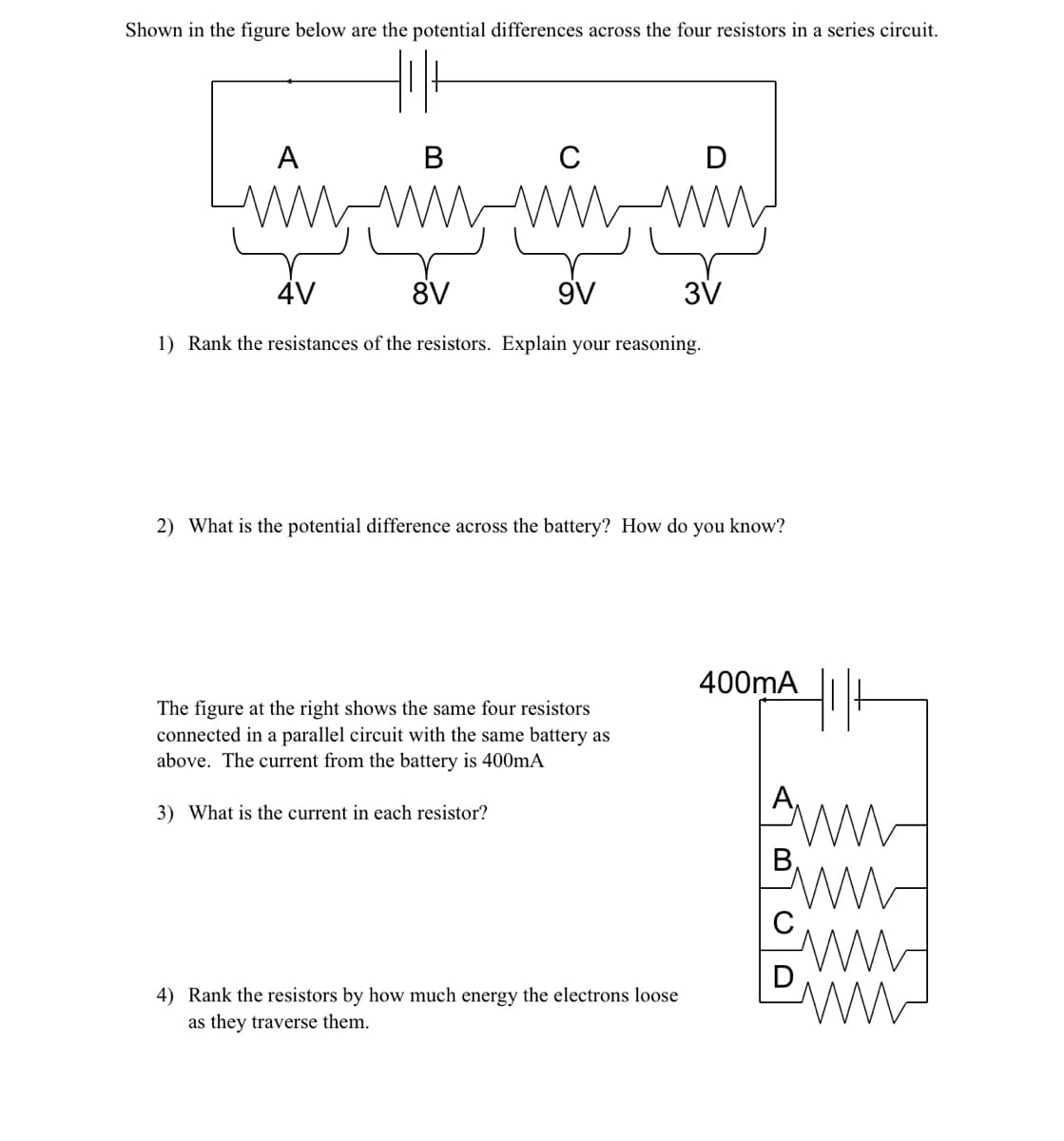 Shown in the figure below are the potential differences across the four resistors in a series circuit.
B
C
wwwwwwwww
4V
8V
9V
1) Rank the resistances of the resistors. Explain your reasoning.
A
The figure at the right shows the same four resistors
connected in a parallel circuit with the same battery as
above. The current from the battery is 400mA
3) What is the current in each resistor?
D
2) What is the potential difference across the battery? How do you know?
4) Rank the resistors by how much energy the electrons loose
as they traverse them.
3V
400mA
Hilt
An
Bin
www
W