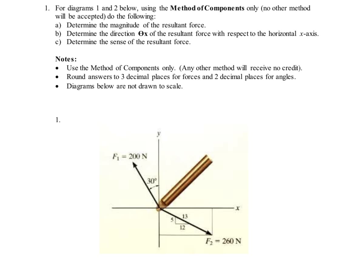 1. For diagrams 1 and 2 below, using the Method of Components only (no other method
will be accepted) do the following:
a) Determine the magnitude of the resultant force.
b) Determine the direction ex of the resultant force with respect to the horizontal x-axis.
c) Determine the sense of the resultant force.
Notes:
Use the Method of Components only. (Any other method will receive no credit).
Round answers to 3 decimal places for forces and 2 decimal places for angles.
● Diagrams below are not drawn to scale.
●
1.
F₁ = 200 N
30°
13
12
F₂ = 260 N