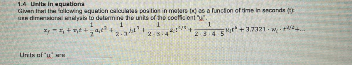 1.4 Units in equations
Given that the following equation calculates position in meters (x) as a function of time in seconds (t):
use dimensional analysis to determine the units of the coefficient "u".
Xp = Xi + v¡t +,a,t? +
1
2.3/it3+
2t4/3
2-3 4
2 3.4.54it + 3.7321 · w t3/2
Units of "u" are
