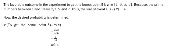 The favorable outcome in the experiment to get the bonus point 5 is E = {2, 3, 5, 7}. Because, the prime
numbers between l and 10 are 2, 3, 5, and 7. Thus, the size of event E is n (E) = 4.
Now, the desired probability is determined.
P (To get the bonus point 5)=P(E)
n(E)
n(S)
=0.4
