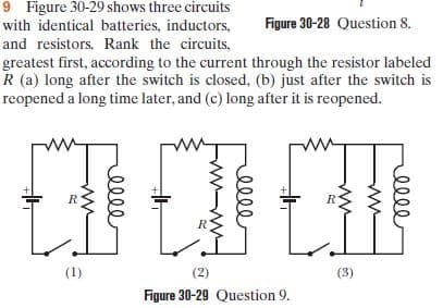 9 Figure 30-29 shows three circuits
with identical batteries, inductors,
Figure 30-28 Question 8.
and resistors. Rank the circuits,
greatest first, according to the current through the resistor labeled
R (a) long after the switch is closed, (b) just after the switch is
reopened a long time later, and (c) long after it is reopened.
R.
(1)
(2)
(3)
Figure 30-29 Question 9.
elle
ww
elll
elle
