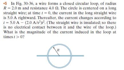 •5 In Fig. 30-36, a wire forms a closed circular loop, of radius
R = 2.0 m and resistance 4.0 0. The circle is centered on a long
straight wire; at time t = 0, the current in the long straight wire
is 5.0 A rightward. Thereafter, the current changes according to
i = 5.0 A - (2.0 A/s?)P. (The straight wire is insulated; so there
is no electrical contact between it and the wire of the loop.)
What is the magnitude of the current induced in the loop at
times t> 0?
