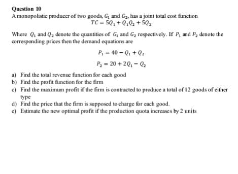 Question 10
A monopolistic producer of two goods, G, and Gz, has a joint total cost function
TC = 5Q, + Q,02 + 5Q2
Where Q1 and Q2 denote the quantities of G, and Gz respectively. If P, and Pz denote the
corresponding prices then the demand equations are
P = 40 - Q, + Q2
P, = 20 + 20, - Q2
a) Find the total revenue function for each good
b) Find the profit function for the firm
e) Find the maximum profit if the firm is contracted to produce a total of 12 goods of either
type
d) Find the price that the firm is supposed to charge for each good.
e) Estimate the new optimal profit if the production quota increases by 2 units
