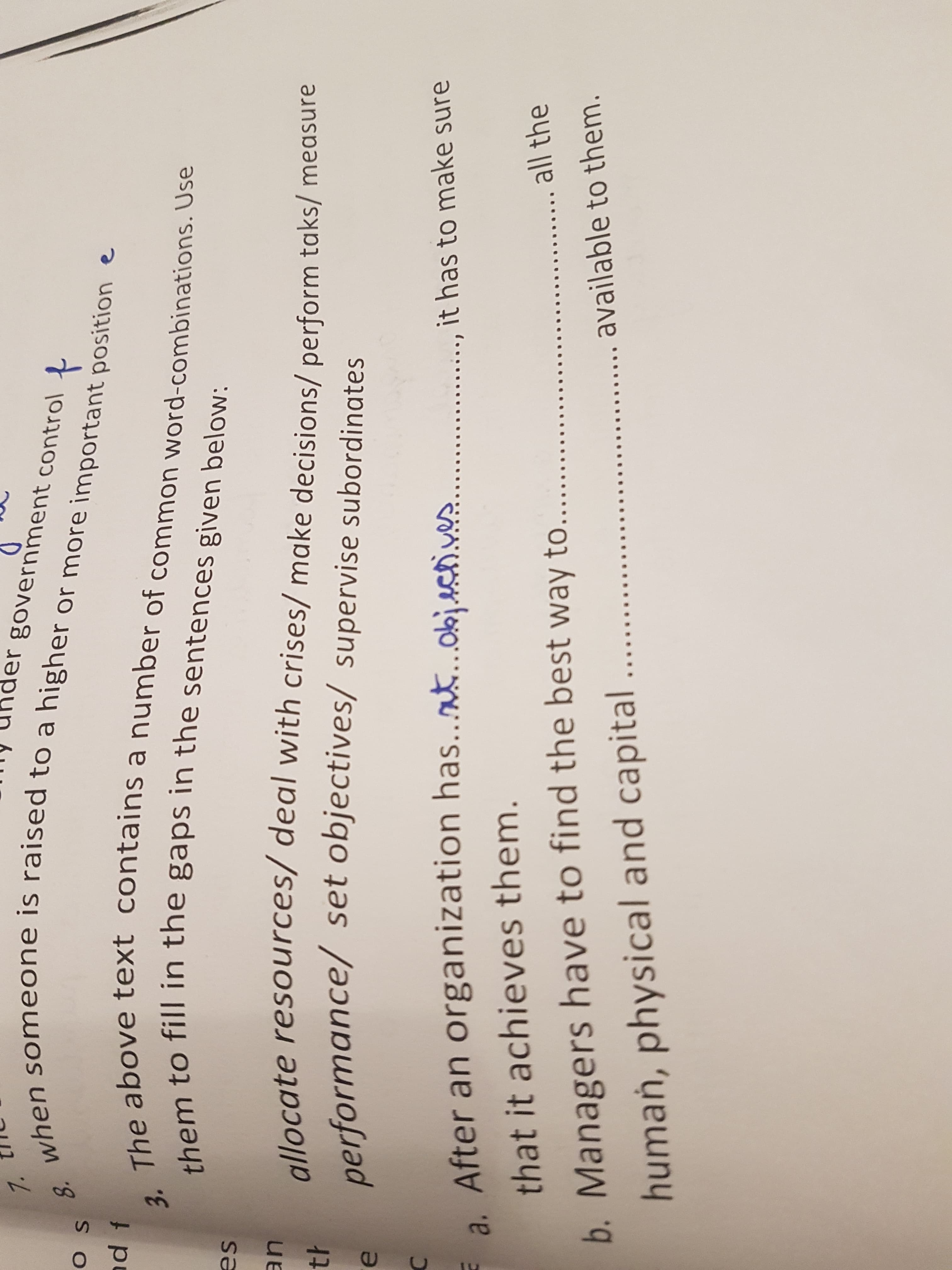 |my under government control
Z ו ור
11
8.
O
t
ad f
ahove text contains a number of common word-combinations. Use
3.
es
allocate resources/ deal with crises/ make decisions/ perform taks/ measure
performance/
set objectives/ supervise subordinates
it has to make sure
a. After an organization has..at.objcti.ves
that it achieves them.
all the
b. Managers have to find the best way to
available to them.
human, physical and capital
3. The above text contains a number of common word-combinations. Use
them to fill in the gaps in the sentences given below:
when someone is raised to a higher or more important position e
