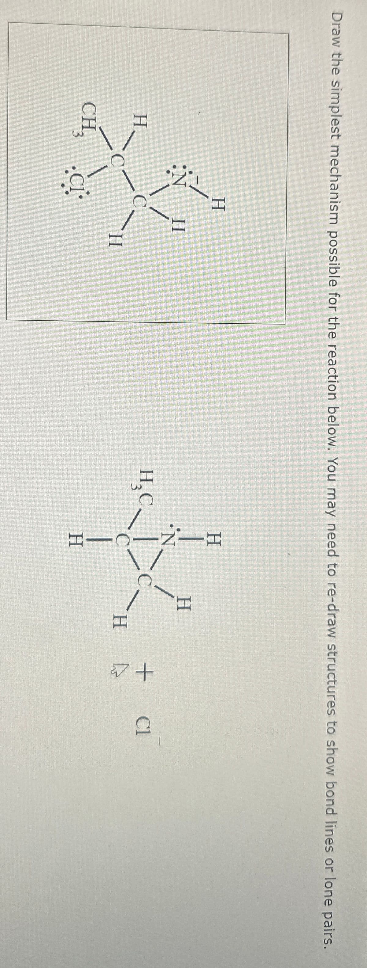 Draw the simplest mechanism possible for the reaction below. You may need to re-draw structures to show bond lines or lone pairs.
H
N
H
H
C
H₂C
H
CH3
CI
H
H
+
Cl
H
H