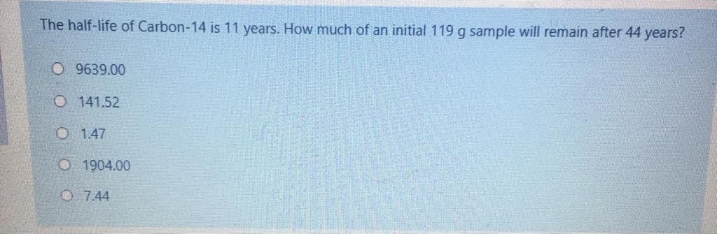 The half-life of Carbon-14 is 11 years. How much of an initial 119 g sample will remain after 44 years?
O 9639.00
O 141.52
O 1.47
O 1904.00
O 7.44
