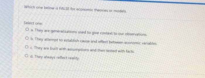 Which one below is FALSE for economic theories or models.
Select one:
O a. They are generalizations used to give context to our observations.
O b. They attempt to establish cause and effect between economic variables.
O c. They are built with assumptions and then tested with facts.
O d. They always reflect reality.