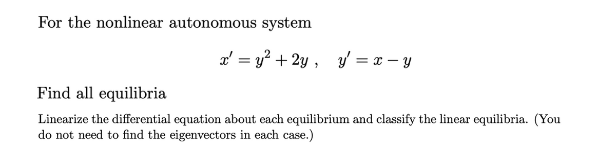 For the nonlinear autonomous system
a' = y? + 2y ,
y' = x – y
Find all equilibria
Linearize the differential equation about each equilibrium and classify the linear equilibria. (You
do not need to find the eigenvectors in each case.)
