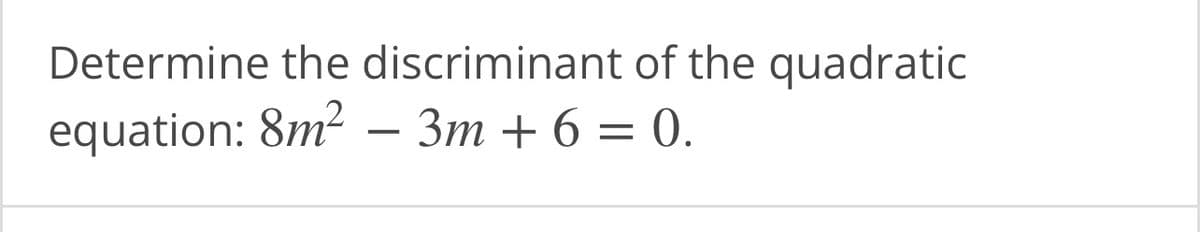 **Task: Determine the Discriminant of a Quadratic Equation**

**Quadratic Equation:**  
\[ 8m^2 - 3m + 6 = 0 \]

To find the discriminant of a quadratic equation in the standard form \( ax^2 + bx + c = 0 \), use the formula:  
\[ \text{Discriminant} = b^2 - 4ac \]

For the given equation, identify the coefficients:
- \( a = 8 \)
- \( b = -3 \)
- \( c = 6 \)

Calculate the discriminant using the above coefficients:
\[ \text{Discriminant} = (-3)^2 - 4(8)(6) \]