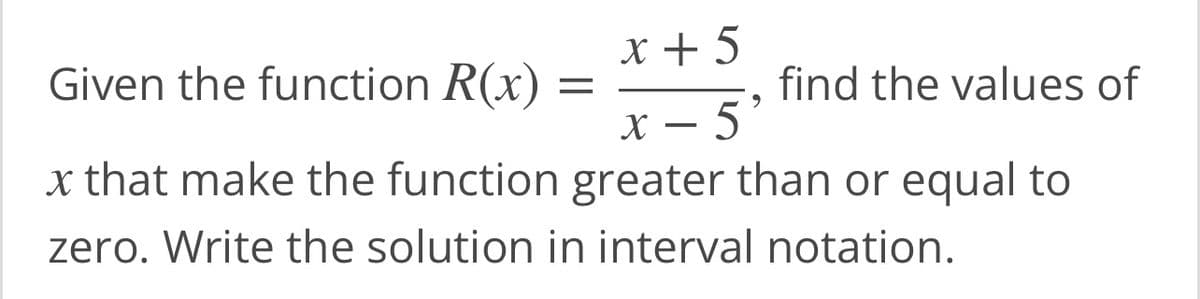 Given the function R(x) =
x + 5
9
find the values of
x - 5
x that make the function greater than or equal to
zero. Write the solution in interval notation.