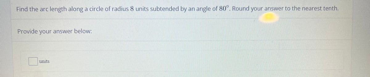 Find the arc length along a circle of radius 8 units subtended by an angle of 80°. Round your answer to the nearest tenth.
Provide your answer below:
units