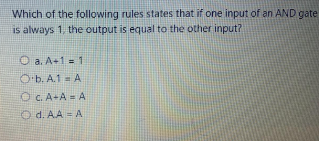 Which of the following rules states that if one input of an AND gate
is always 1, the output is equal to the other input?
O a. A+1 = 1
%3D
O b. A.1 = A
O C. A+A = A
O d. A.A = A
