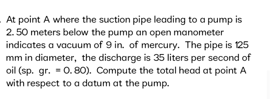 At point A where the suction pipe leading to a pump is
2. 50 meters below the pump an open manometer
indicates a vacuum of 9 in. of mercury. The pipe is 125
mm in diameter, the discharge is 35 liters per second of
oil (sp. gr. = 0. 80). Compute the total head at point A
with respect to a datum at the pump.
%3D
