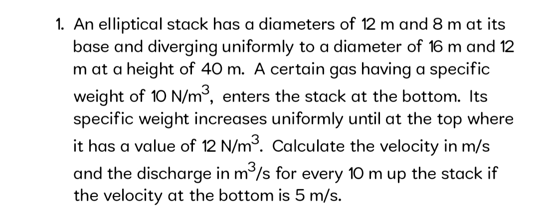 1. An elliptical stack has a diameters of 12 m and 8 m at its
base and diverging uniformly to a diameter of 16 m and 12
m at a height of 40 m. A certain gas having a specific
weight of 10 N/m³, enters the stack at the bottom. Its
specific weight increases uniformly until at the top where
it has a value of 12 N/m. Calculate the velocity in m/s
3
and the discharge in m/s for every 10 m up the stack if
the velocity at the bottom is 5 m/s.
