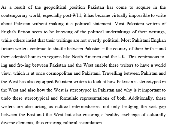 As a result of the geopolitical position Pakistan has come to acquire in the
contemporary world, especially post-9/11, it has become virtually impossible to write
about Pakistan without making it a political statement. Most Pakistani writers of
English fiction seem to be knowing of the political undertakings of their writings,
while others insist that their writings are not overtly political. Most Pakistani English
fiction writers continue to shuttle between Pakistan – the country of their birth – and
their adopted homes in regions like North America and the UK. This continuous to-
ing and fro-ing between Pakistan and the West enable these writers to have a world|
view, which is at once cosmopolitan and Pakistani. Travelling between Pakistan and
the West has also equipped Pakistani writers to look at how Pakistan is stereotyped in
the West and also how the West is stereotyped in Pakistan and why is it important to
undo these stereotypical and formulaic representations of both. Additionally, these
writers are also acting as cultural intermediaries, not only bridging the vast gap
between the East and the West but also ensuring a healthy exchange of culturally
diverse elements, thus ensuring cultural assimilation.
