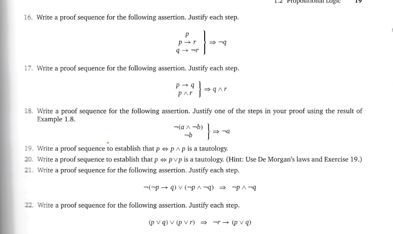 16. Write a proof sequence for the following assertion. Justify each step.
P
p➜r
9-r
⇒-9
17. Write a proof sequence for the following assertion. Justify each step.
P→ 9 1} = 9^
Par
(a^-b) ·}-
-b
2
⇒a
Logic
18. Write a proof sequence for the following assertion. Justify one of the steps in your proof using the result of
Example 1.8.
2
19. Write a proof sequence to establish that p
p^p is a tautology.
20. Write a proof sequence to establish that p pvp is a tautology. (Hint: Use De Morgan's laws and Exercise 19.)
21. Write a proof sequence for the following assertion. Justify each step.
(pq) v (p^-q) → p^-q
22. Write a proof sequence for the following assertion. Justify each step.
(pvq) v (pvr) ⇒ -r → (pvq)