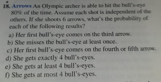 18. Arrows An Olympic archer is able to hit the bull's-eye
80% of the time. Assume each shot is independent of the
others. If she shoots 6 arrows, what's the probability of
each of the following results?
a) Her first bull's-eye comes on the third arrow.
b) She misses the bull's-eye at least once.
c) Her first bull's-eye comes on the fourth or fifth arrow.
d) She gets exactly 4 bull's-eyes.
e) She gets at least 4 bull's-eyes.
f) She gets at most 4 bull's-eyes.
