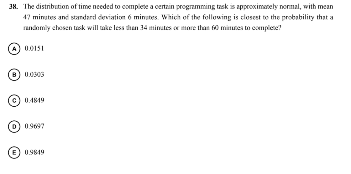 38. The distribution of time needed to complete a certain programming task is approximately normal, with mean
47 minutes and standard deviation 6 minutes. Which of the following is closest to the probability that a
randomly chosen task will take less than 34 minutes or more than 60 minutes to complete?
A
0.0151
0.0303
0.4849
0.9697
E
0.9849
