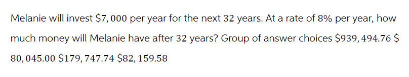 Melanie will invest $7,000 per year for the next 32 years. At a rate of 8% per year, how
much money will Melanie have after 32 years? Group of answer choices $939, 494.76 $
80, 045.00 $179,747.74 $82, 159.58